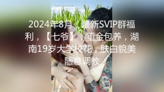 2024年8月，最新SVIP群福利，【七爷】，重金包养，湖南19岁大学校花，肤白貌美随意调教