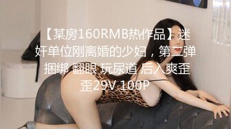 【某房160RMB热作品】迷奸单位刚离婚的少妇，第二弹 捆绑 翻眼 玩尿道 后入爽歪歪29V 100P