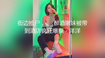 街边捡尸，❤️醉酒嫩妹被带到酒店疯狂爆操 - 洋洋