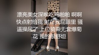 漂亮美女深喉吃鸡啪啪 啊啊快点射给我 射在我屁眼里 骚逼操尿了 上位骑乘无套爆菊花 操的很舒坦