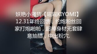 妖艳小骚货【瑶瑶KIYOMI】12.31年终回馈，约炮粉丝回家打炮啪啪，超棒身材无套肆意抽插，中出粉穴.