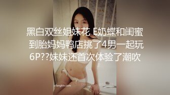 黑白双丝姐妹花 E奶蝶和闺蜜 到胎妈妈鸭店挑了4男一起玩6P??妹妹还首次体验了潮吹