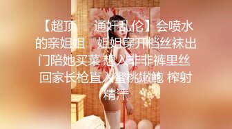 【超顶❤️通奸乱伦】会喷水的亲姐姐✿ 姐姐穿开档丝袜出门陪她买菜 想入非非裤里丝 回家长枪直入蜜桃嫩鲍 榨射精汁