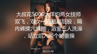 大叔花5000大洋约两女技师双飞，双女一起翘起屁股，隔内裤揉穴磨蹭，浴室三人洗澡，站立后入两个轮番操