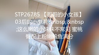 STP26785 【哥哥的小女孩】03后的小萝莉&nbsp;&nbsp;这么嫩的小妹妹不常见 蜜桃臀配上粉嫩鲍鱼满分