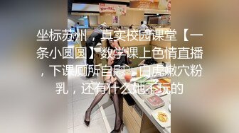 坐标苏州，真实校园课堂【一条小圆圆】数学课上色情直播，下课厕所自慰，白虎嫩穴粉乳，还有什么她不玩的