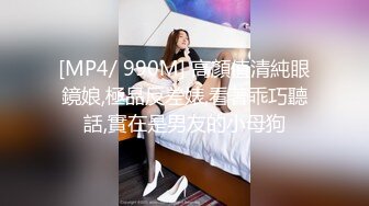 [MP4/ 990M] 高顏值清純眼鏡娘,極品反差婊,看著乖巧聽話,實在是男友的小母狗