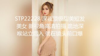 STP22228 深夜顶级甜美短发美女 新视角高清拍摄 跪地深喉站立后入 就在镜头前口爆