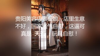 贵阳美容店老板娘、店里生意不好，回家骚气自慰，这逼可真是  天秀 ，玩具自慰！