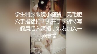 学生制服眼镜小骚货！无毛肥穴手指猛扣！扒开丁字裤特写，假屌后入深插，炮友加入一顿爆操