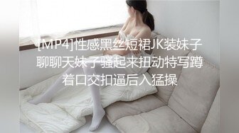 [MP4]性感黑丝短裙JK装妹子聊聊天妹子骚起来扭动特写蹲着口交扣逼后入猛操