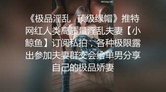 《极品淫乱✿顶级绿帽》推特网红人类高质量淫乱夫妻【小鲸鱼】订阅私拍，各种极限露出参加夫妻群交会给单男分享自己的极品娇妻