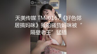 天美传媒 TM-0167《好色邻居搞妈咪》我的骚货妈咪被“隔壁老王”猛插