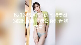 铁打的骚逼流水的屌 换妻圈的淫乱生活 “老公 你别看 我害羞”